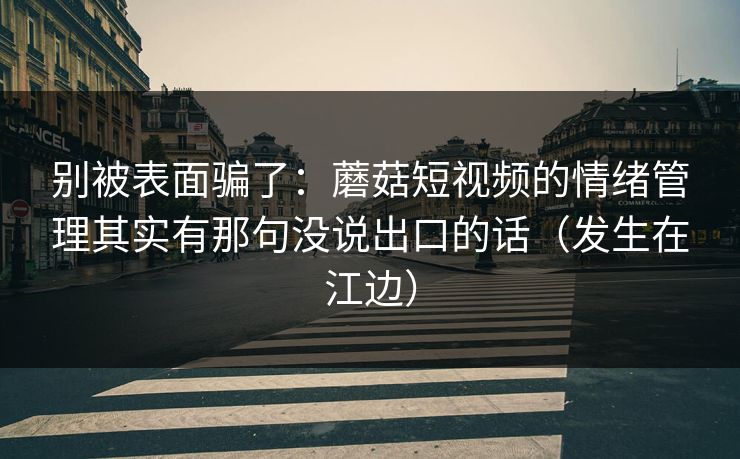 别被表面骗了：蘑菇短视频的情绪管理其实有那句没说出口的话（发生在江边）