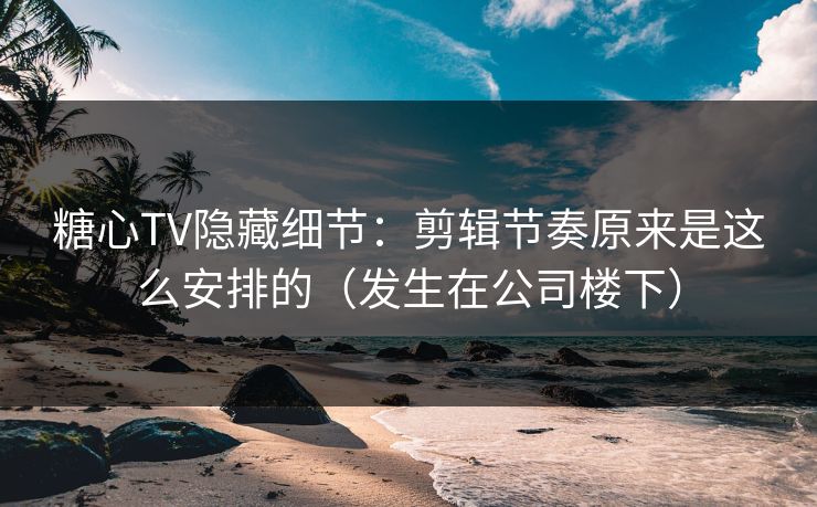 糖心TV隐藏细节：剪辑节奏原来是这么安排的（发生在公司楼下）