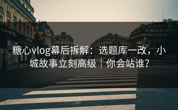 糖心vlog幕后拆解：选题库一改，小城故事立刻高级｜你会站谁？